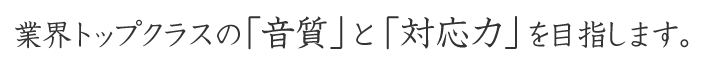 業界トップクラスの音質と対応力を目指して、努力しております。