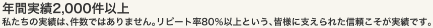 年間実績2,000件以上 私たちの実績は、件数ではありません。リピート率80%以上という、皆様に支えられた信頼こそが実績です。